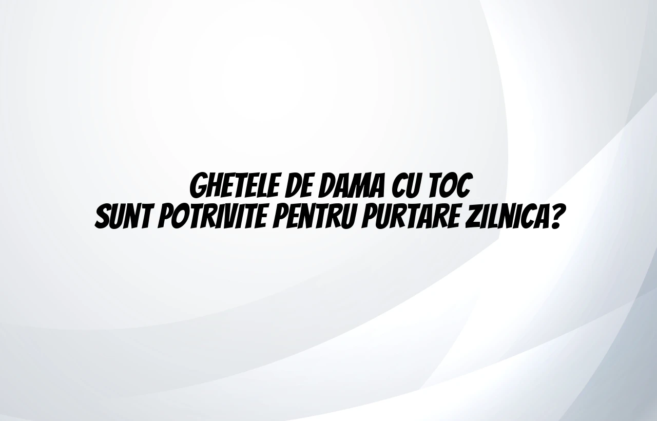 Ghetele de dama cu toc sunt potrivite pentru purtare zilnica?